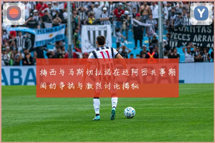 梅西与马斯切拉诺在迈阿密共事期间的争执与激烈讨论揭秘