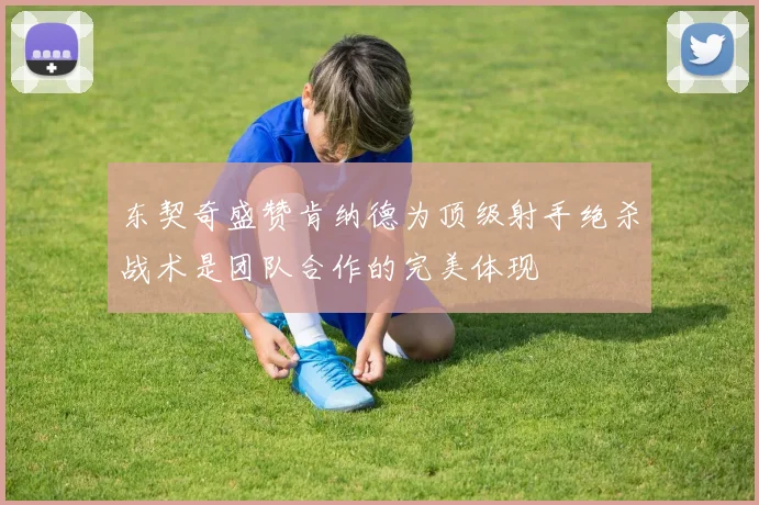 东契奇盛赞肯纳德为顶级射手绝杀战术是团队合作的完美体现