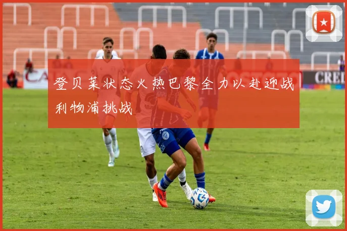 登贝莱状态火热巴黎全力以赴迎战利物浦挑战