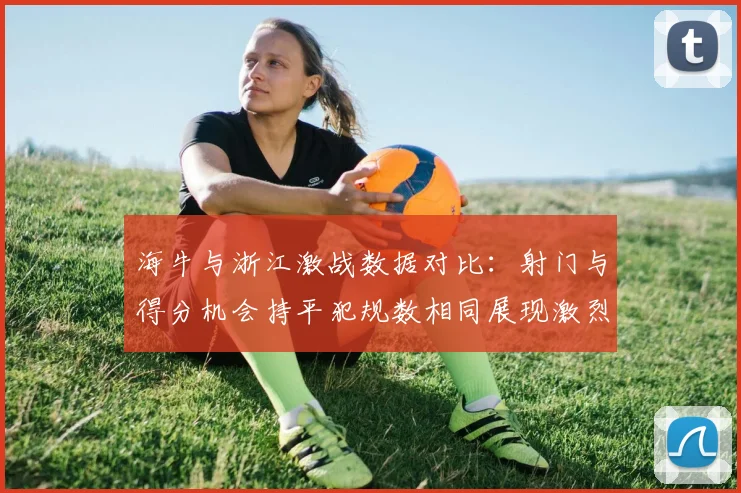 海牛与浙江激战数据对比：射门与得分机会持平犯规数相同展现激烈竞争