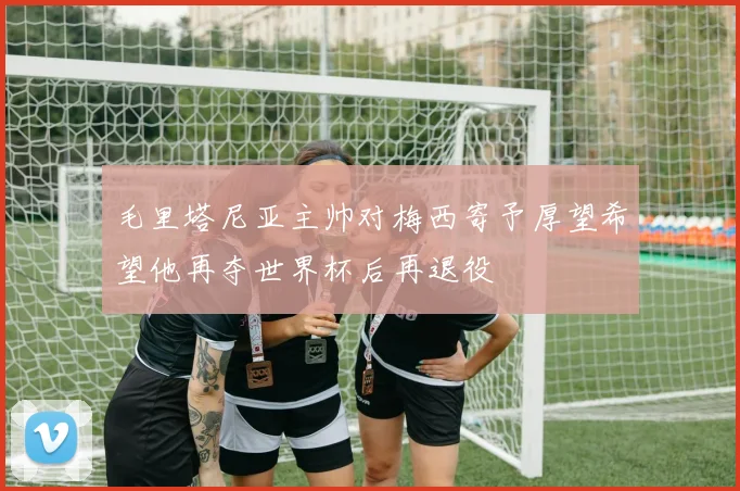 毛里塔尼亚主帅对梅西寄予厚望希望他再夺世界杯后再退役