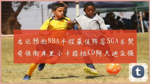 名记预测NBA半程最佳阵容SGA东契奇领衔库里小卡搭档KD阿夫迪亚强势入选