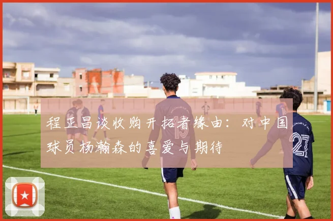 程正昌谈收购开拓者缘由：对中国球员杨瀚森的喜爱与期待