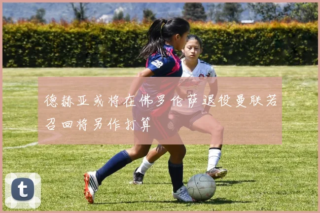 德赫亚或将在佛罗伦萨退役曼联若召回将另作打算