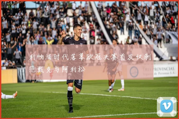 利物浦时代落幕欧冠决赛首发仅剩范戴克与阿利松