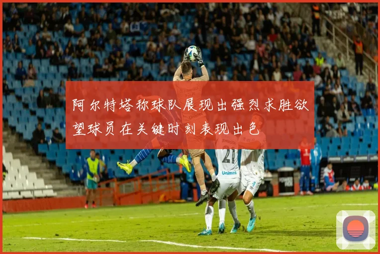 阿尔特塔称球队展现出强烈求胜欲望球员在关键时刻表现出色
