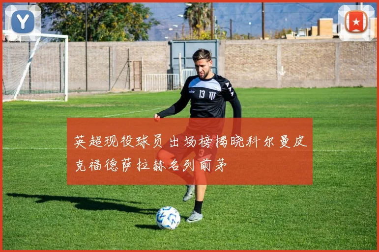 英超现役球员出场榜揭晓科尔曼皮克福德萨拉赫名列前茅