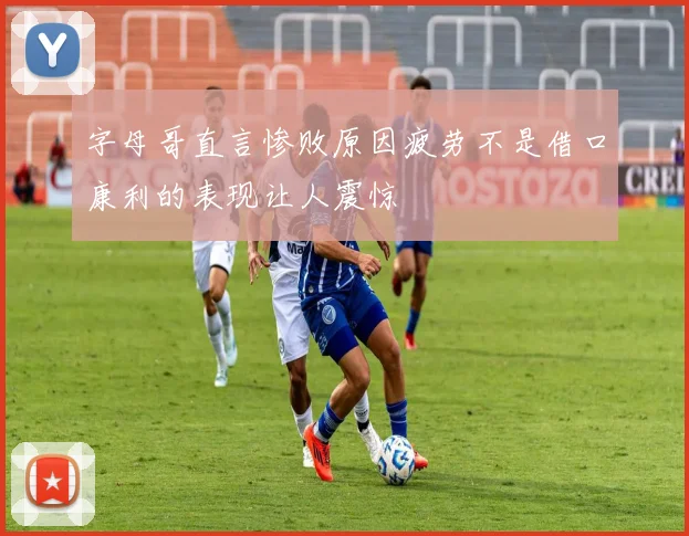 字母哥直言惨败原因疲劳不是借口康利的表现让人震惊