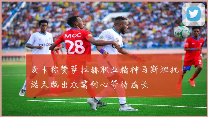 麦卡称赞萨拉赫职业精神马斯坦托诺天赋出众需耐心等待成长