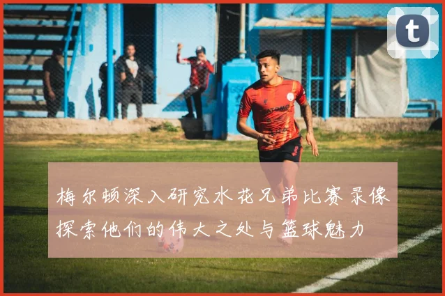 梅尔顿深入研究水花兄弟比赛录像探索他们的伟大之处与篮球魅力