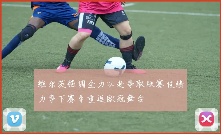 维尔茨强调全力以赴争取联赛佳绩力争下赛季重返欧冠舞台