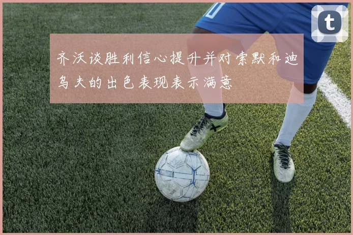 齐沃谈胜利信心提升并对索默和迪乌夫的出色表现表示满意