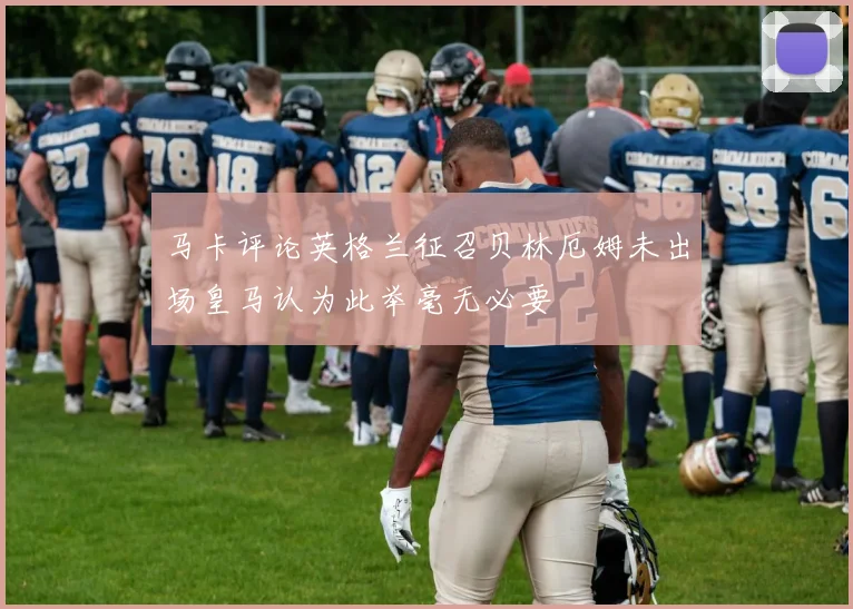 马卡评论英格兰征召贝林厄姆未出场皇马认为此举毫无必要
