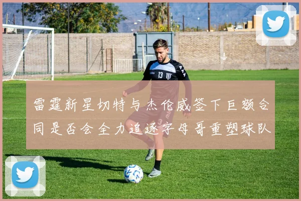雷霆新星切特与杰伦威签下巨额合同是否会全力追逐字母哥重塑球队实力