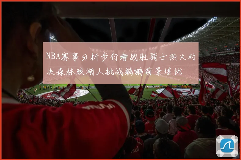 NBA赛事分析步行者战胜骑士热火对决森林狼湖人挑战鹈鹕前景堪忧