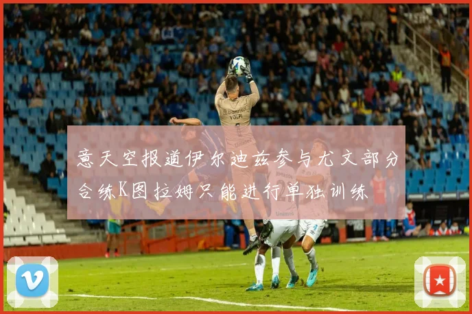 意天空报道伊尔迪兹参与尤文部分合练K图拉姆只能进行单独训练